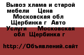 Вывоз хлама и старой мебели  › Цена ­ 3 000 - Московская обл., Щербинка г. Авто » Услуги   . Московская обл.,Щербинка г.